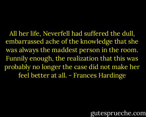 All her life, Neverfell had suffered the dull, embarrassed ache of the knowledge that she was always the maddest person in the room. Funnily enough, the realization that this was probably no longer the case did not make her feel better at all. - Frances Hardinge