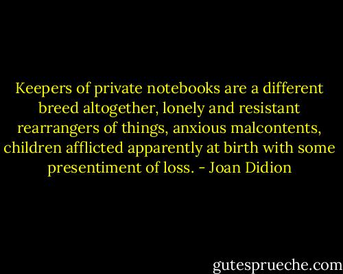Keepers of private notebooks are a different breed altogether, lonely and resistant rearrangers of things, anxious malcontents, children afflicted apparently at birth with some presentiment of loss. - Joan Didion