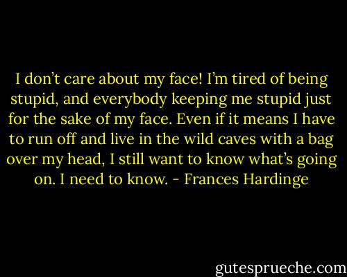 I don’t care about my face! I’m tired of being stupid, and everybody keeping me stupid just for the sake of my face. Even if it means I have to run off and live in the wild caves with a bag over my head, I still want to know what’s going on. I need to know. - Frances Hardinge