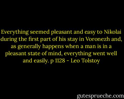 Everything seemed pleasant and easy to Nikolai during the first part of his stay in Voronezh and, as generally happens when a man is in a pleasant state of mind, everything went well and easily. p 1128 - Leo Tolstoy