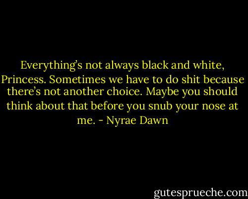 Everything’s not always black and white, Princess. Sometimes we have to do shit because there’s not another choice. Maybe you should think about that before you snub your nose at me. - Nyrae Dawn