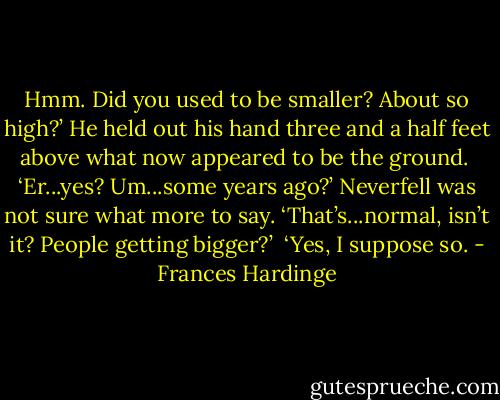 Hmm. Did you used to be smaller? About so high?’ He held out his hand three and a half feet above what now appeared to be the ground.<br /><br />‘Er...yes? Um...some years ago?’ Neverfell was not sure what more to say. ‘That’s...normal, isn’t it? People getting bigger?’<br /><br />‘Yes, I suppose so. - Frances Hardinge