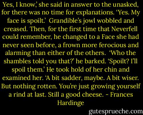 Yes, I know,’ she said in answer to the unasked, for there was no time for explanations. ‘Yes. My face is spoilt.’<br /><br />Grandible’s jowl wobbled and creased. Then, for the first time that Neverfell could remember, he changed to a Face she had never seen before, a frown more ferocious and alarming than either of the others.<br /><br />‘Who the shambles told you that?’ he barked. ‘Spoilt? I’ll spoil them.’ He took hold of her chin and examined her. ‘A bit sadder, maybe. A bit wiser. But nothing rotten. You’re just growing yourself a rind at last. Still a good cheese. - Frances Hardinge