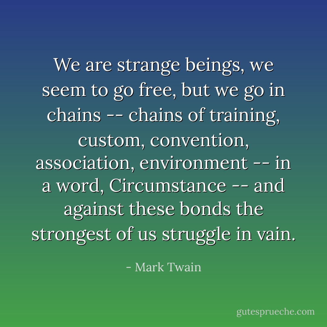 We are strange beings, we seem to go free, but we go in chains -- chains of training, custom, convention, association, environment -- in a word, Circumstance -- and against these bonds the strongest of us struggle in vain. - Mark Twain