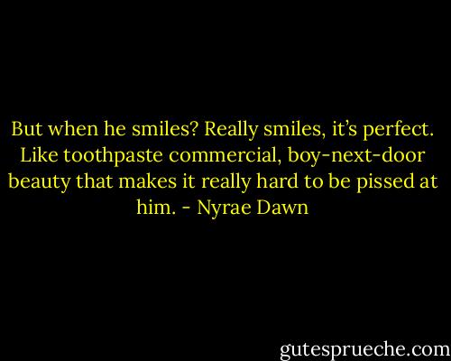 But when he smiles? Really smiles, it’s perfect. Like toothpaste commercial, boy-next-door beauty that makes it really hard to be pissed at him. - Nyrae Dawn