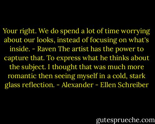 Your right. We do spend a lot of time worrying about our looks, instead of focusing on what's inside. - Raven<br />The artist has the power to capture that. To express what he thinks about the subject. I thought that was much more romantic then seeing myself in a cold, stark glass reflection. - Alexander - Ellen Schreiber
