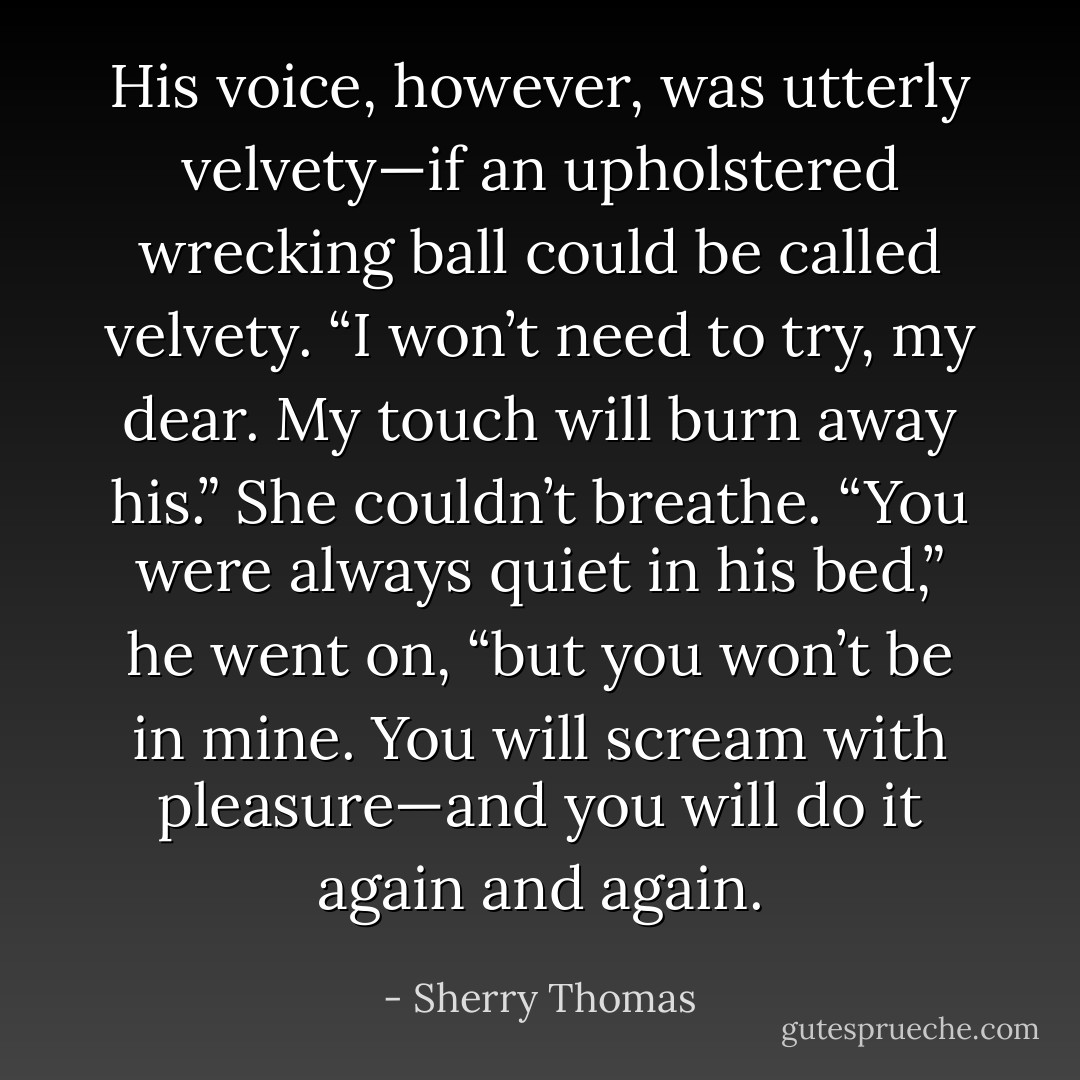 His voice, however, was utterly velvety—if an upholstered wrecking ball<br />could be called velvety. “I won’t need to try, my dear. My touch will burn away his.”<br />She couldn’t breathe.<br />“You were always quiet in his bed,” he went on, “but you won’t be in mine. You will scream with pleasure—and you will do it again and again. - Sherry Thomas