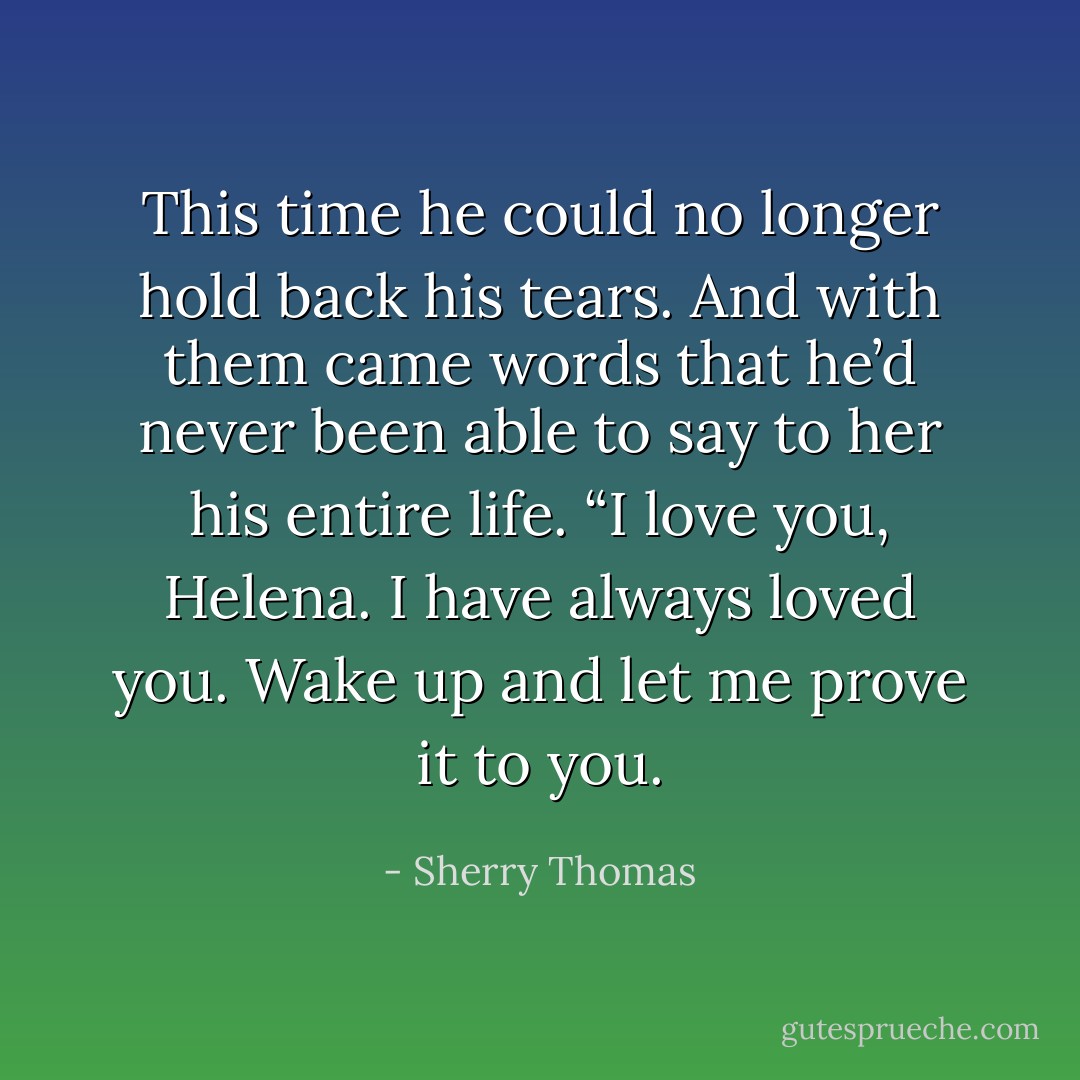 This time he could no longer hold back his tears. And with them came words that he’d never been able to say to her his entire life. “I love you, Helena. I have always loved you. Wake up and let me prove it to you. - Sherry Thomas