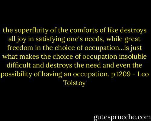 the superfluity of the comforts of like destroys all joy in satisfying one's needs, while great freedom in the choice of occupation...is just what makes the choice of occupation insoluble difficult and destroys the need and even the possibility of having an occupation. p 1209 - Leo Tolstoy