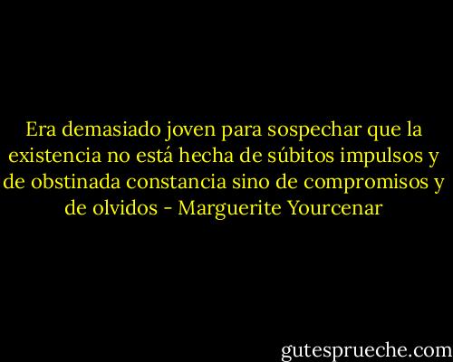 Era demasiado joven para sospechar que la existencia no está hecha de súbitos impulsos y de obstinada constancia sino de compromisos y de olvidos - Marguerite Yourcenar