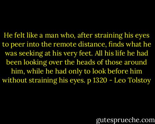 He felt like a man who, after straining his eyes to peer into the remote distance, finds what he was seeking at his very feet. All his life he had been looking over the heads of those around him, while he had only to look before him without straining his eyes. p 1320 - Leo Tolstoy