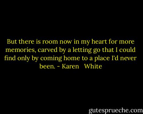 But there is room now in my heart for more memories, carved by a letting go that I could find only by coming home to a place I'd never been. - Karen   White