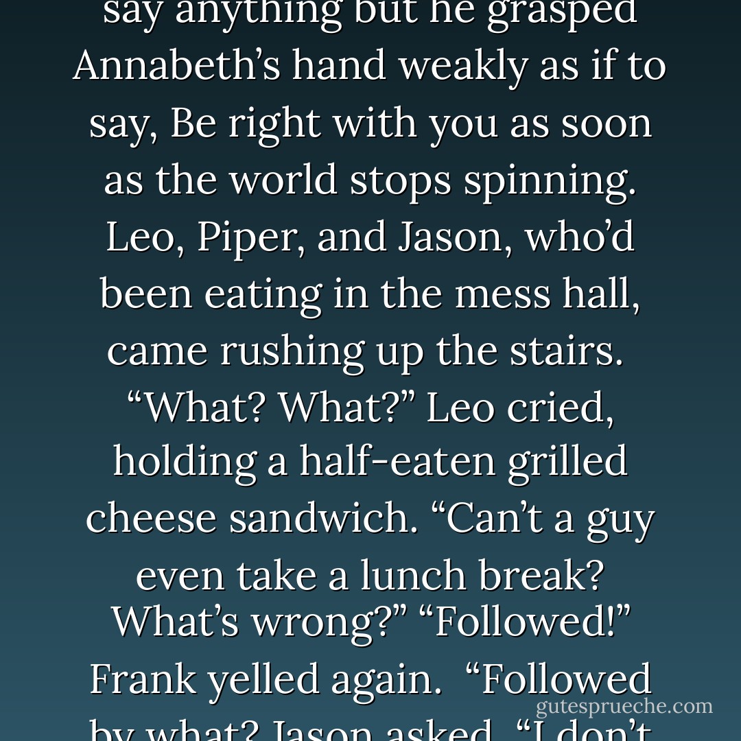 Percy and Hedge lay on the deck, looking exhausted. Hedge was missing his shoes. He grinned at the sky, muttering, “Awesome. Awesome.” Percy was covered in nicks and scratches, like he’d jumped through a window. He didn’t say anything but he grasped Annabeth’s hand weakly as if to say, <i>Be right with you as soon as the world stops spinning.</i><br />Leo, Piper, and Jason, who’d been eating in the mess hall, came rushing up the stairs. <br />“What? What?” Leo cried, holding a half-eaten grilled cheese sandwich. “Can’t a guy even take a lunch break? What’s wrong?”<br />“Followed!” Frank yelled again. <br />“Followed by <i>what</i>? Jason asked.<br />“I don’t know!” Frank panted. “Whales? Sea monsters? Maybe Kate and Porky!”<br />Annabeth wanted to strangle the guy, but she wasn’t sure her hands would fit around his thick neck. “That makes absolutely no sense. - Rick Riordan