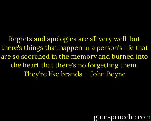 Regrets and apologies are all very well, but there's things that happen in a person's life that are so scorched in the memory and burned into the heart that there's no forgetting them. They're like brands. - John Boyne