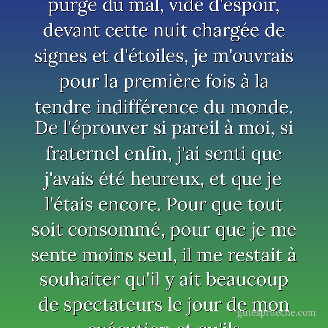 Et moi aussi, je me suis senti prêt à tout revivre. Comme si cette grande colère m'avait purgé du mal, vidé d'espoir, devant cette nuit chargée de signes et d'étoiles, je m'ouvrais pour la première fois à la tendre indifférence du monde. De l'éprouver si pareil à moi, si fraternel enfin, j'ai senti que j'avais été heureux, et que je l'étais encore. Pour que tout soit consommé, pour que je me sente moins seul, il me restait à souhaiter qu'il y ait beaucoup de spectateurs le jour de mon exécution et qu'ils m'accueillent avec des cris de haine. - Albert Camus