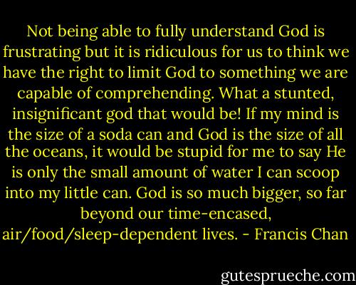 Not being able to fully understand God is frustrating but it is ridiculous for us to think we have the right to limit God to something we are capable of comprehending. What a stunted, insignificant god that would be! If my mind is the size of a soda can and God is the size of all the oceans, it would be stupid for me to say He is only the small amount of water I can scoop into my little can. God is so much bigger, so far beyond our time-encased, air/food/sleep-dependent lives. - Francis Chan