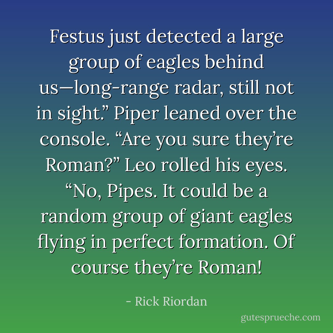 Festus just detected a large group of eagles behind us—long-range radar, still not in sight.”<br />Piper leaned over the console. “Are you sure they’re Roman?”<br />Leo rolled his eyes. “No, Pipes. It could be a random group of giant eagles flying in perfect formation. Of course they’re Roman! - Rick Riordan