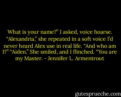 What is your name?” I asked, voice hoarse.<br />“Alexandria,” she repeated in a soft voice I’d never heard Alex use in real life.<br />“And who am I?”<br />“Aiden.” She smiled, and I flinched. “You are my Master. - Jennifer L. Armentrout