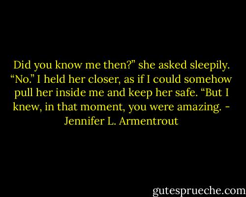 Did you know me then?” she asked sleepily.<br />“No.” I held her closer, as if I could somehow pull her inside me and keep her safe. “But I knew, in that moment, you were amazing. - Jennifer L. Armentrout