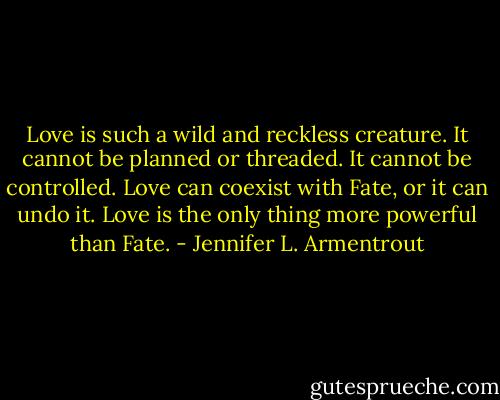 Love is such a wild and reckless creature. It cannot be planned or threaded. It cannot be controlled. Love can coexist with Fate, or it can undo it. Love is the only thing more powerful than Fate. - Jennifer L. Armentrout