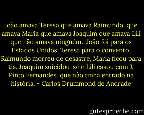 João amava Teresa que amava Raimundo <br />que amava Maria que amava Joaquim que amava Lili que não amava ninguém. <br />João foi para os Estados Unidos, Teresa para o convento, Raimundo morreu de desastre, Maria ficou para tia, Joaquim suicidou-se e Lili casou com J. Pinto Fernandes <br />que não tinha entrado na história. - Carlos Drummond de Andrade