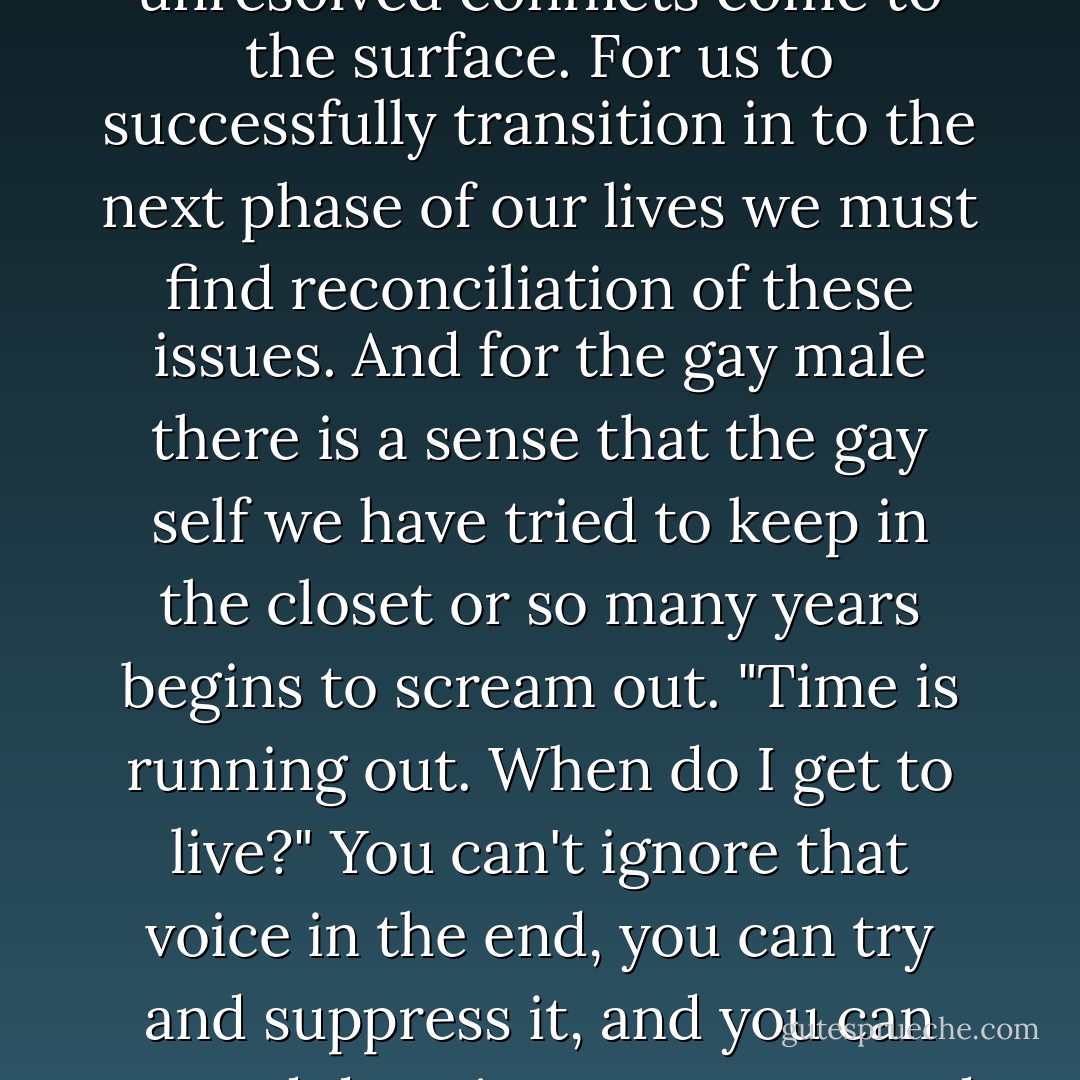 Midlife dynamically, for both straight and gay males, is often challenging as we face the reality that many of the dreams we had for our lives might not become a reality and unresolved conflicts come to the surface. For us to successfully transition in to the next phase of our lives we must find reconciliation of these issues. And for the gay male there is a sense that the gay self we have tried to keep in the closet or so many years begins to scream out. "Time is running out. When do I get to live?" You can't ignore that voice in the end, you can try and suppress it, and you can try and deny it, you can try and silence it by filling your life with other noises and diverting attention ......but that voice still exists. "Will my entire life be a lie? - Anthony Venn-Brown OAM