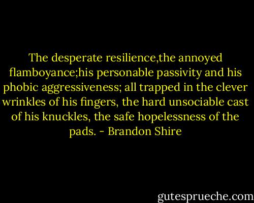 The desperate resilience,the annoyed flamboyance;his personable passivity and his phobic aggressiveness; all trapped in the clever wrinkles of his fingers, the hard unsociable cast of his knuckles, the safe hopelessness of the pads. - Brandon Shire