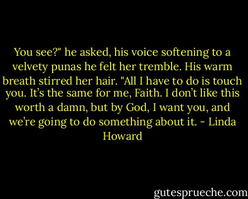 You see?" he asked, his voice softening to a velvety punas he felt her tremble. His warm breath stirred her hair. "All I have to do is touch you. It’s the same for me, Faith. I don’t like this worth a damn, but by God, I want you, and we’re going to do something about it. - Linda Howard