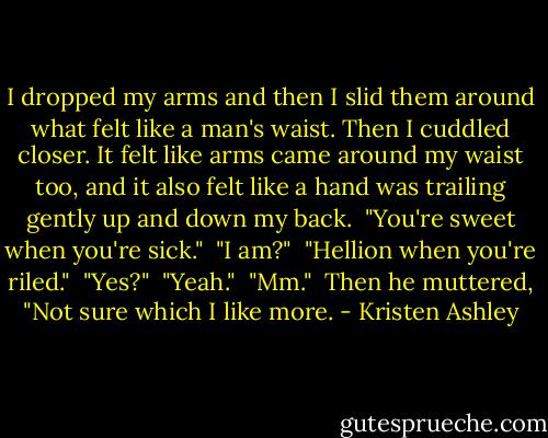I dropped my arms and then I slid them around what felt like a man's waist. Then I cuddled closer. It felt like arms came around my waist too, and it also felt like a hand was trailing gently up and down my back.<br /><br />"You're sweet when you're sick."<br /><br />"I am?"<br /><br />"Hellion when you're riled."<br /><br />"Yes?"<br /><br />"Yeah."<br /><br />"Mm."<br /><br />Then he muttered, "Not sure which I like more. - Kristen Ashley