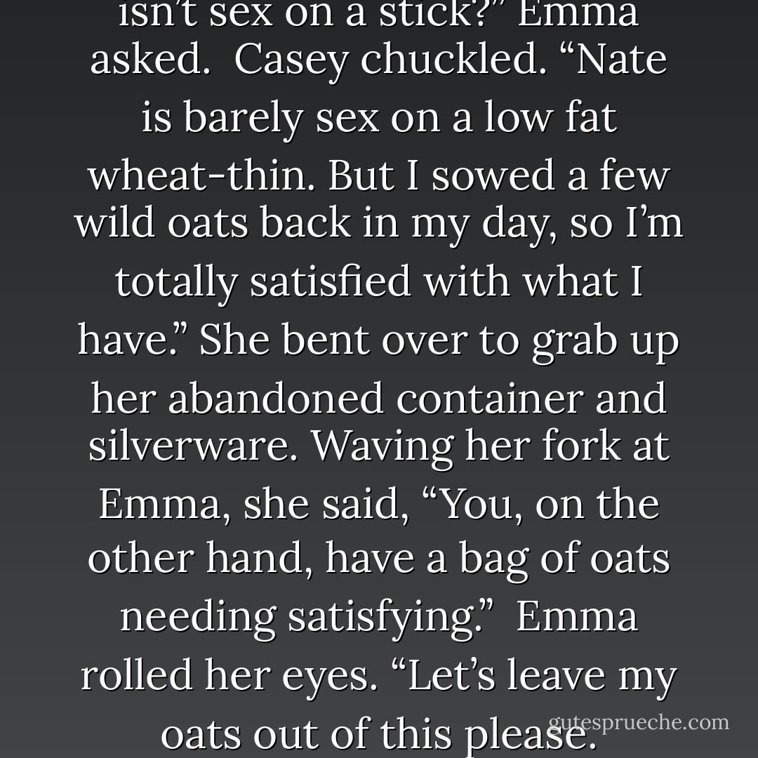 So what you’re saying is Nate isn’t sex on a stick?” Emma asked.<br /><br />Casey chuckled. “Nate is barely sex on a low fat wheat-thin. But I sowed a few wild oats back in my day, so I’m totally satisfied with what I have.” She bent over to grab up her abandoned container and silverware. Waving her fork at Emma, she said, “You, on the other hand, have a bag of oats needing satisfying.”<br /><br />Emma rolled her eyes. “Let’s leave my oats out of this please. - Katie Ashley
