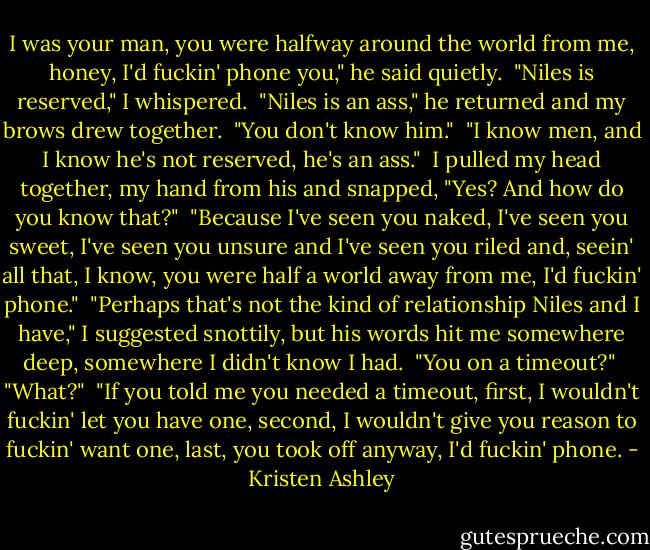 I was your man, you were halfway around the world from me, honey, I'd fuckin' phone you," he said quietly.<br /><br />"Niles is reserved," I whispered.<br /><br />"Niles is an ass," he returned and my brows drew together.<br /><br />"You don't know him."<br /><br />"I know men, and I know he's not reserved, he's an ass."<br /><br />I pulled my head together, my hand from his and snapped, "Yes? And how do you know that?"<br /><br />"Because I've seen you naked, I've seen you sweet, I've seen you unsure and I've seen you riled and, seein' all that, I know, you were half a world away from me, I'd fuckin' phone."<br /><br />"Perhaps that's not the kind of relationship Niles and I have," I suggested snottily, but his words hit me somewhere deep, somewhere I didn't know I had.<br /><br />"You on a timeout?"<br /><br />"What?"<br /><br />"If you told me you needed a timeout, first, I wouldn't fuckin' let you have one, second, I wouldn't give you reason to fuckin' want one, last, you took off anyway, I'd fuckin' phone. - Kristen Ashley