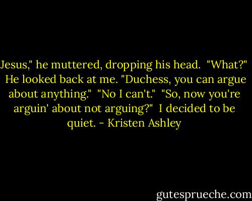 Jesus," he muttered, dropping his head.<br /><br />"What?"<br /><br />He looked back at me. "Duchess, you can argue about anything."<br /><br />"No I can't."<br /><br />"So, now you're arguin' about not arguing?"<br /><br />I decided to be quiet. - Kristen Ashley