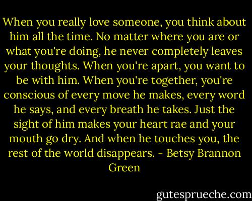 When you really love someone, you think about him all the time. No matter where you are or what you're doing, he never completely leaves your thoughts. When you're apart, you want to be with him. When you're together, you're conscious of every move he makes, every word he says, and every breath he takes. Just the sight of him makes your heart rae and your mouth go dry. And when he touches you, the rest of the world disappears. - Betsy Brannon Green