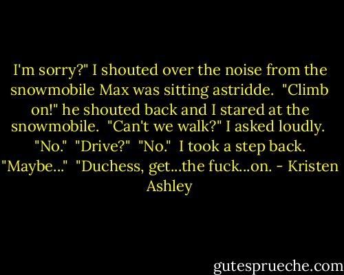 I'm sorry?" I shouted over the noise from the snowmobile Max was sitting astridde.<br /><br />"Climb on!" he shouted back and I stared at the snowmobile.<br /><br />"Can't we walk?" I asked loudly.<br /><br />"No."<br /><br />"Drive?"<br /><br />"No."<br /><br />I took a step back. "Maybe..."<br /><br />"Duchess, get...the fuck...on. - Kristen Ashley