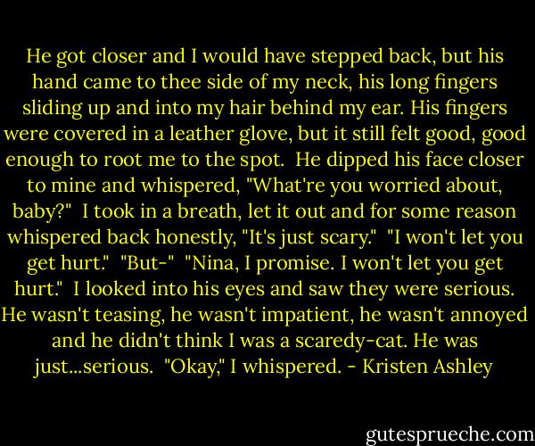 He got closer and I would have stepped back, but his hand came to thee side of my neck, his long fingers sliding up and into my hair behind my ear. His fingers were covered in a leather glove, but it still felt good, good enough to root me to the spot.<br /><br />He dipped his face closer to mine and whispered, "What're you worried about, baby?"<br /><br />I took in a breath, let it out and for some reason whispered back honestly, "It's just scary."<br /><br />"I won't let you get hurt."<br /><br />"But-"<br /><br />"Nina, I promise. I won't let you get hurt."<br /><br />I looked into his eyes and saw they were serious. He wasn't teasing, he wasn't impatient, he wasn't annoyed and he didn't think I was a scaredy-cat. He was just...serious.<br /><br />"Okay," I whispered. - Kristen Ashley