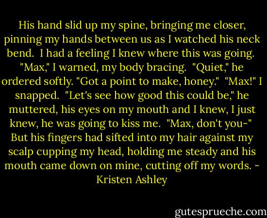 His hand slid up my spine, bringing me closer, pinning my hands between us as I watched his neck bend.<br /><br />I had a feeling I knew where this was going.<br /><br />"Max," I warned, my body bracing.<br /><br />"Quiet," he ordered softly. "Got a point to make, honey."<br /><br />"Max!" I snapped.<br /><br />"Let's see how good this could be," he muttered, his eyes on my mouth and I knew, I just knew, he was going to kiss me.<br /><br />"Max, don't you-"<br /><br />But his fingers had sifted into my hair against my scalp cupping my head, holding me steady and his mouth came down on mine, cutting off my words. - Kristen Ashley