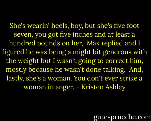 She's wearin' heels, boy, but she's five foot seven, you got five inches and at least a hundred pounds on her," Max replied and I figured he was being a might bit generous with the weight but I wasn't going to correct him, mostly because he wasn't done talking. "And, lastly, she's a woman. You don't ever strike a woman in anger. - Kristen Ashley