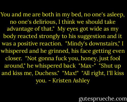 You and me are both in my bed, no one's asleep, no one's delirious, I think we should take advantage of that."<br /><br />My eyes got wide as my body reacted strongly to his suggestion and it was a positive reaction.<br /><br />"Mindy's downstairs," I whispered and he grinned, his face getting even closer.<br /><br />"Not gonna fuck you, honey, just fool around," he whispered back<br /><br />"Max-"<br /><br />"Shut up and kiss me, Duchess."<br /><br />"Max!"<br /><br />"All right, I'll kiss you. - Kristen Ashley