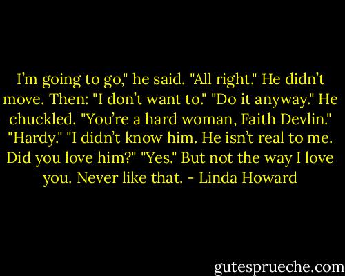 I’m going to go," he said.<br />"All right."<br />He didn’t move. Then: "I don’t want to."<br />"Do it anyway."<br />He chuckled. "You’re a hard woman, Faith Devlin."<br />"Hardy."<br />"I didn’t know him. He isn’t real to me. Did you love him?"<br />"Yes." But not the way I love you. Never like that. - Linda Howard