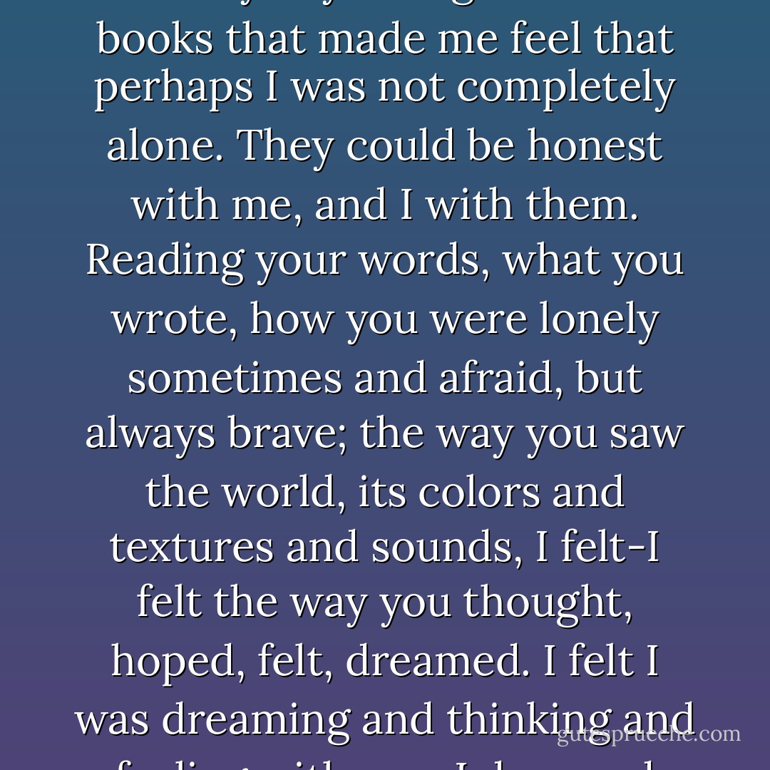 I pulled them out of the fire myself. I read them all. Every word you wrote. You and I, Tess, we're alike. We live and breathe words. It was books that kept me from taking my own life after I thought I could never love anyone, never be loved by anyone again. It was books that made me feel that perhaps I was not completely alone. They could be honest with me, and I with them. Reading your words, what you wrote, how you were lonely sometimes and afraid, but always brave; the way you saw the world, its colors and textures and sounds, I felt-I felt the way you thought, hoped, felt, dreamed. I felt I was dreaming and thinking and feeling with you. I dreamed what you dreamed, wanted what you wanted-and then I realized that truly I just wanted you. The girl behind the scrawled letters. I loved you from the moment I read them. I love you still. - Cassandra Clare