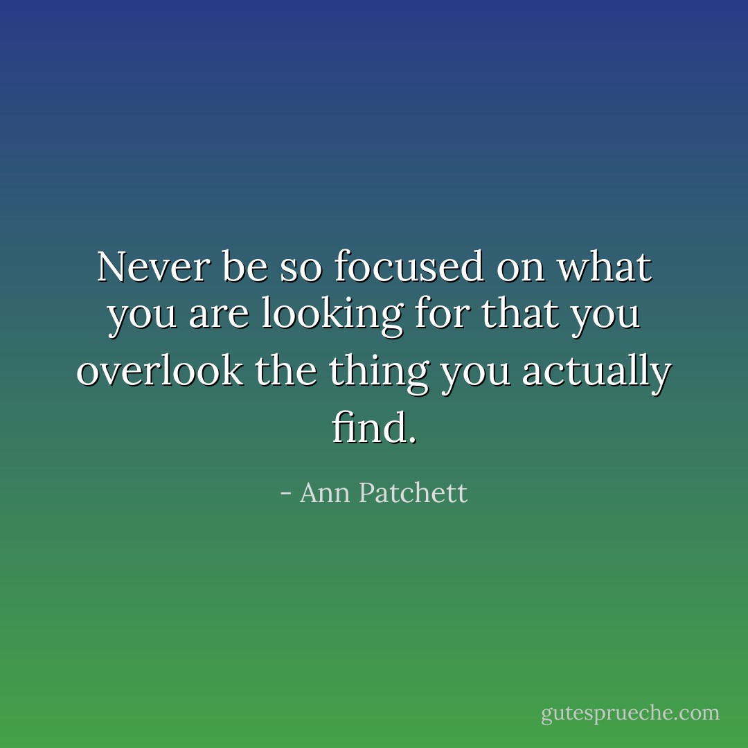 Never be so focused on what you are looking for that you overlook the thing you actually find. - Ann Patchett