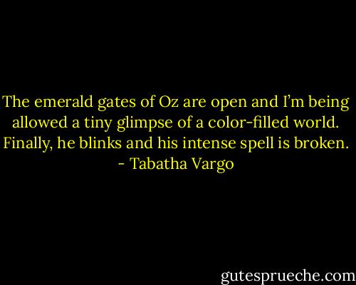 The emerald gates of Oz are open and I’m being allowed a tiny glimpse of a color-filled world. Finally, he blinks and his intense spell is broken. - Tabatha Vargo