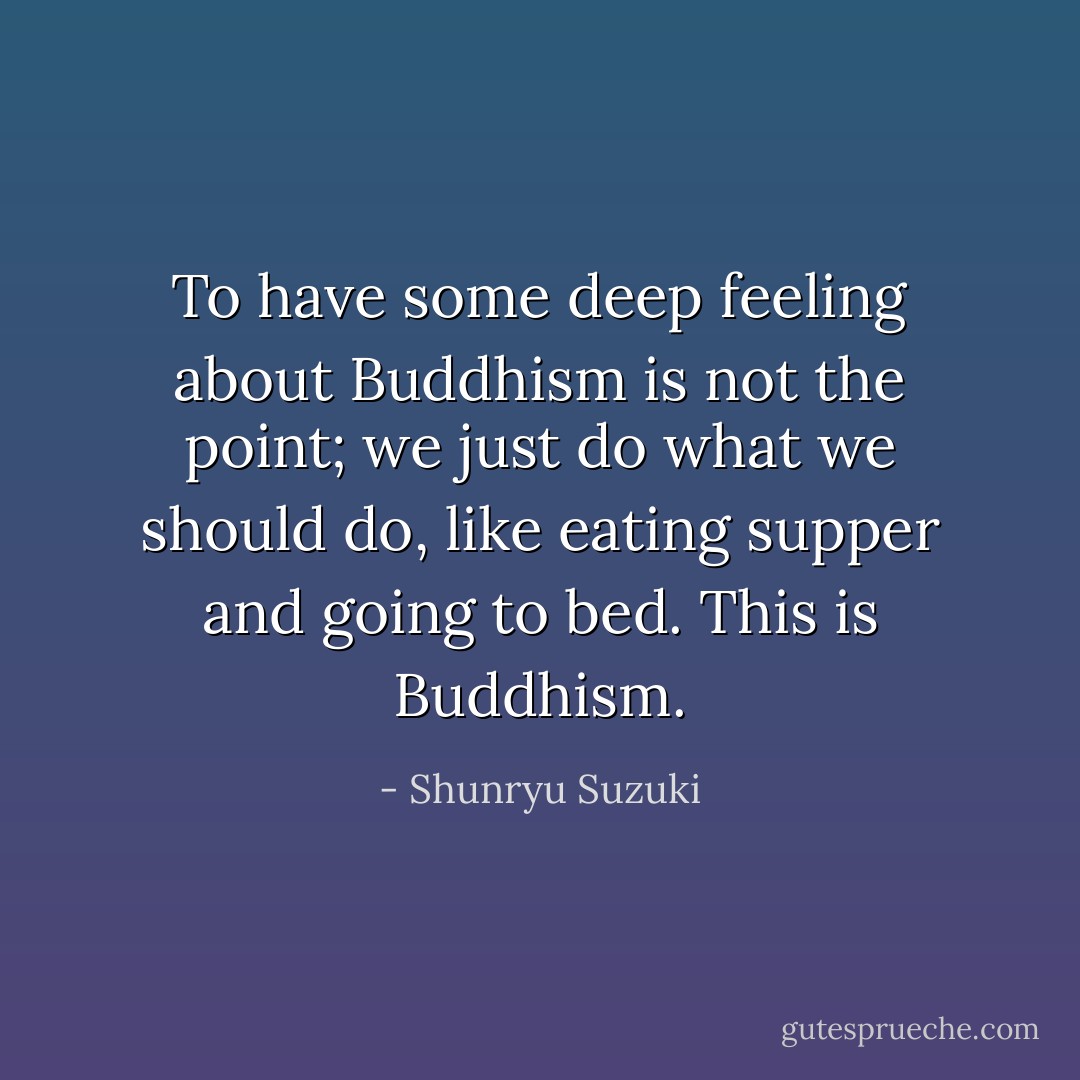 To have some deep feeling about Buddhism is not the point; we just do what we should do, like eating supper and going to bed. This is Buddhism. - Shunryu Suzuki