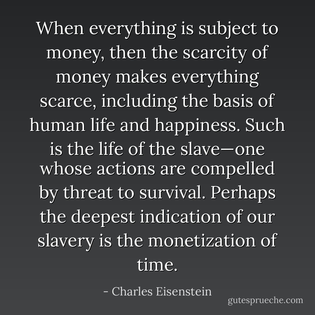 When everything is subject to money, then the scarcity of money makes everything scarce, including the basis of human life and happiness. Such is the life of the slave—one whose actions are compelled by threat to survival. Perhaps the deepest indication of our slavery is the monetization of time. - Charles Eisenstein