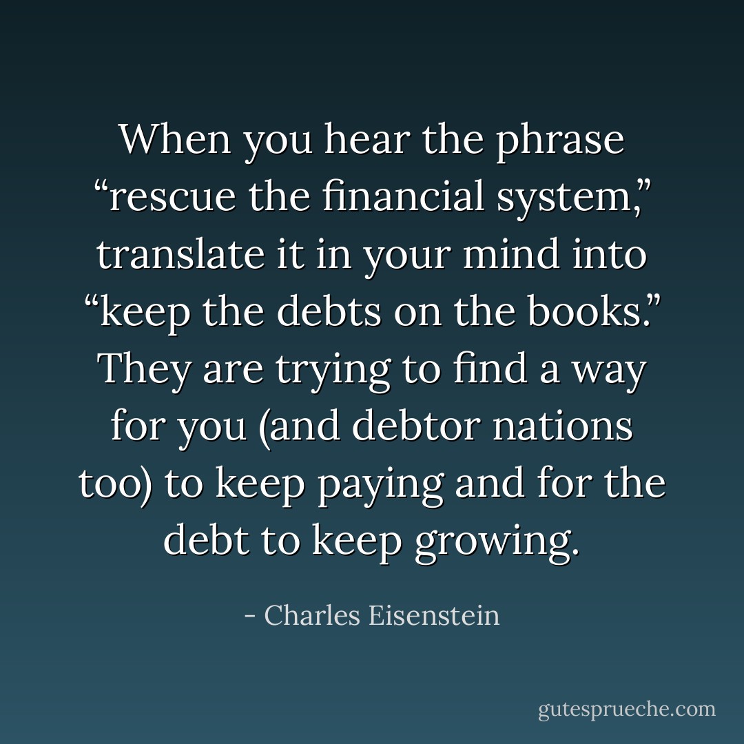 When you hear the phrase “rescue the financial system,” translate it in your mind into “keep the debts on the books.” They are trying to find a way for you (and debtor nations too) to keep paying and for the debt to keep growing. - Charles Eisenstein