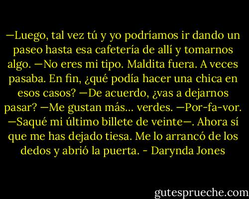 —Luego, tal vez tú y yo podríamos ir dando un paseo hasta esa cafetería de allí y tomarnos algo.<br />—No eres mi tipo.<br />Maldita fuera. A veces pasaba. En fin, ¿qué podía hacer una chica en esos casos?<br />—De acuerdo, ¿vas a dejarnos pasar?<br />—Me gustan más… verdes.<br />—Por-fa-vor. —Saqué mi último billete de veinte—. Ahora sí que me has dejado tiesa.<br />Me lo arrancó de los dedos y abrió la puerta. - Darynda Jones