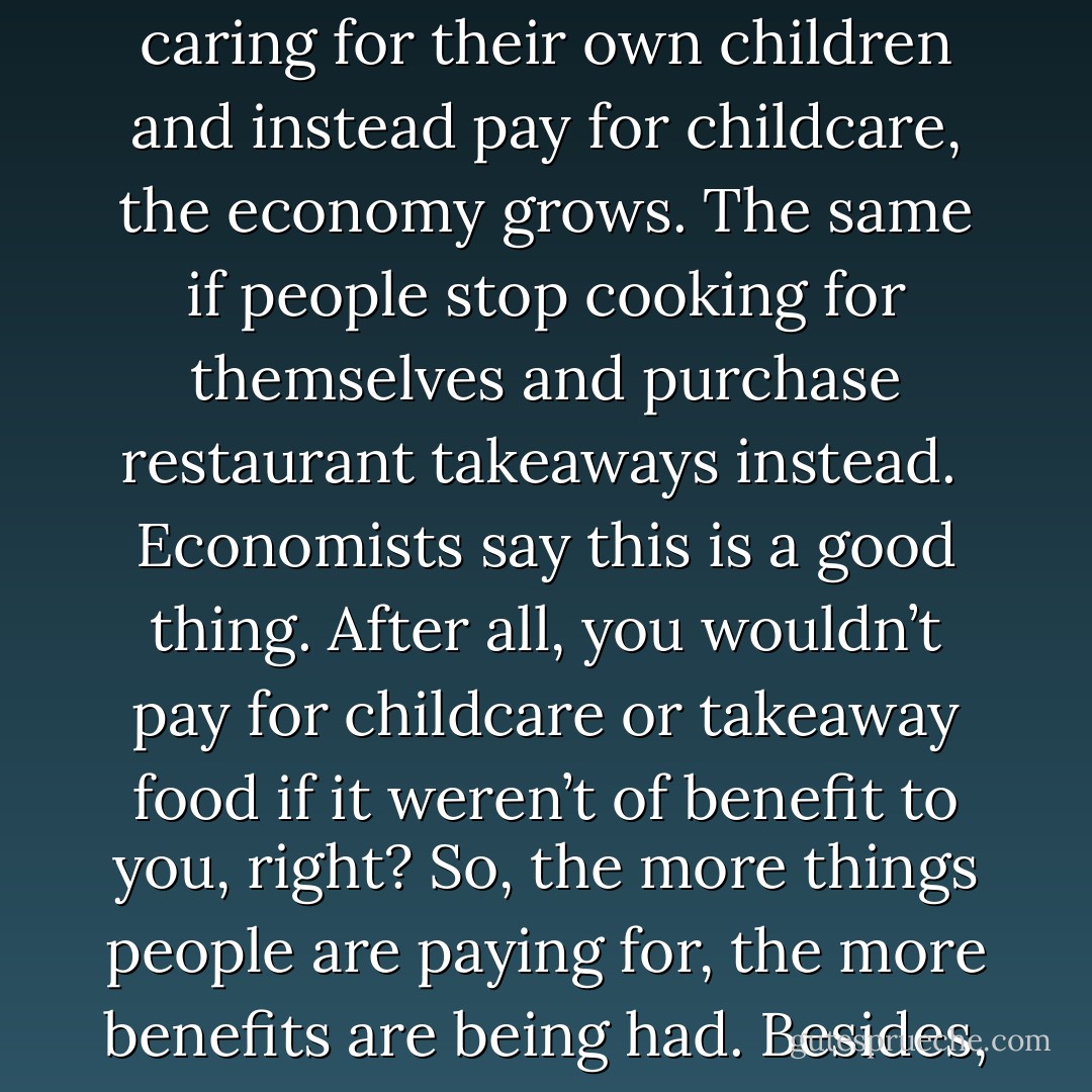 What does economic growth actually mean? It means more consumption – and consumption of a specific kind: more consumption of goods and services that are exchanged for money. That means that if people stop caring for their own children and instead pay for childcare, the economy grows. The same if people stop cooking for themselves and purchase restaurant takeaways instead.<br /><br />Economists say this is a good thing. After all, you wouldn’t pay for childcare or takeaway food if it weren’t of benefit to you, right? So, the more things people are paying for, the more benefits are being had. Besides, it is more efficient for one daycare centre to handle 30 children than for each family to do it themselves. That’s why we are all so much richer, happier and less busy than we were a generation ago. Right? - Charles Eisenstein