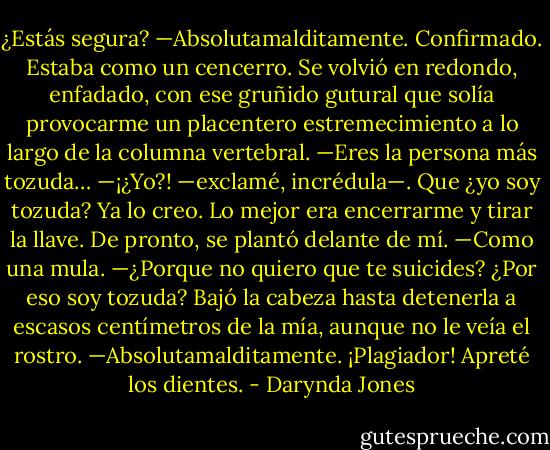 ¿Estás segura?<br />—Absolutamalditamente.<br />Confirmado. Estaba como un cencerro.<br />Se volvió en redondo, enfadado, con ese gruñido gutural que solía provocarme un placentero estremecimiento a lo largo de la columna vertebral.<br />—Eres la persona más tozuda…<br />—¡¿Yo?! —exclamé, incrédula—. Que ¿yo soy tozuda?<br />Ya lo creo. Lo mejor era encerrarme y tirar la llave.<br />De pronto, se plantó delante de mí.<br />—Como una mula.<br />—¿Porque no quiero que te suicides? ¿Por eso soy tozuda?<br />Bajó la cabeza hasta detenerla a escasos centímetros de la mía, aunque no le veía el rostro.<br />—Absolutamalditamente.<br />¡Plagiador! Apreté los dientes. - Darynda Jones