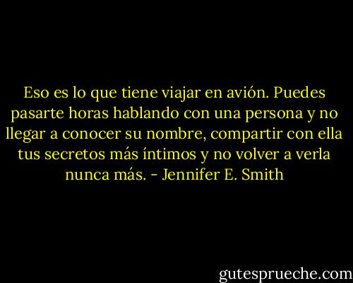 Eso es lo que tiene viajar en avión. Puedes pasarte horas hablando con una<br />persona y no llegar a conocer su nombre, compartir con ella tus secretos más íntimos y no<br />volver a verla nunca más. - Jennifer E. Smith