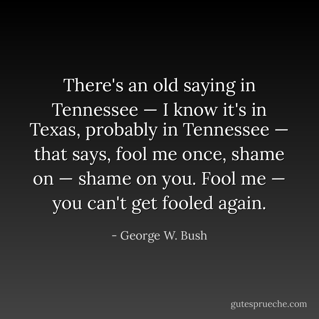 There's an old saying in Tennessee — I know it's in Texas, probably in Tennessee — that says, fool me once, shame on — shame on you. Fool me — you can't get fooled again. - George W. Bush